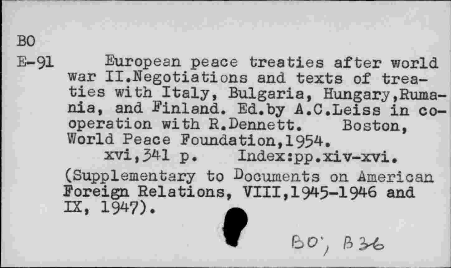 ﻿BO
E-91 European peace treaties after world war II.Negotiations and texts of treaties with Italy, Bulgaria, Hungary»Rumania, and Finland. Ed.by A.C.Leiss in cooperation with R.Dennett. Boston, World Peace Foundation,1954.
xvi,341 p. Index:pp.xiv-xvi.
(Supplementary to Documents on American Foreign Relations, VIII,1945-1946 and IX, 1W).
w Bo;